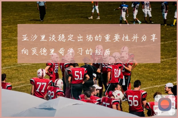 亚沙里谈稳定出场的重要性并分享向莫德里奇学习的经历