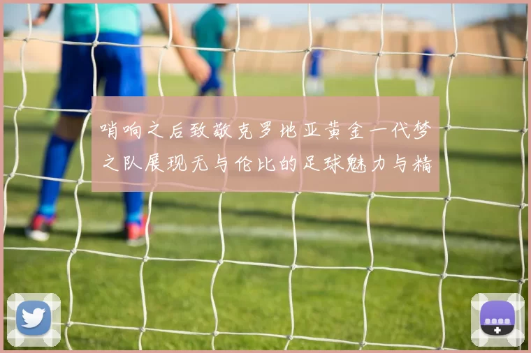 哨响之后致敬克罗地亚黄金一代梦之队展现无与伦比的足球魅力与精神
