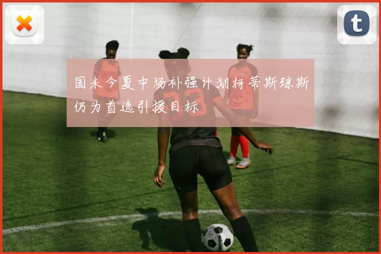国米今夏中场补强计划柯蒂斯琼斯仍为首选引援目标