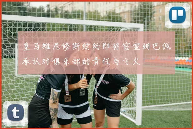 皇马维尼修斯续约即将官宣姆巴佩承认对俱乐部的责任与亏欠