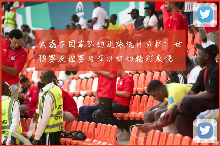 武磊在国家队的进球统计分析：世预赛友谊赛与亚洲杯的精彩表现