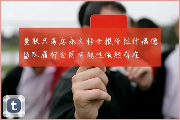 曼联只考虑永久转会报价拉什福德留队履行合同可能性依然存在