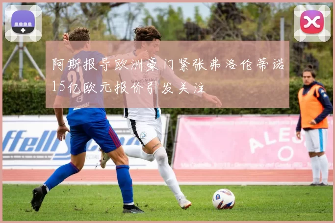 阿斯报导欧洲豪门紧张弗洛伦蒂诺15亿欧元报价引发关注