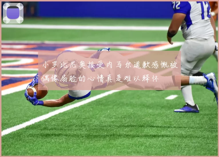 小罗比尼奥接受内马尔道歉感慨被偶像扇脸的心情真是难以释怀