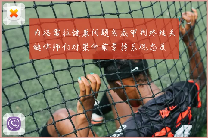 内格雷拉健康问题或成审判终结关键律师们对案件前景持乐观态度