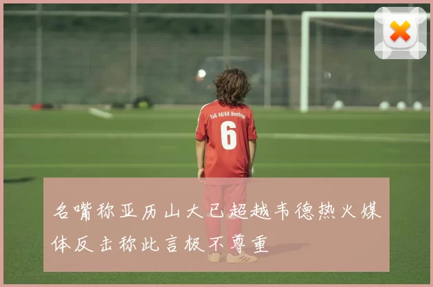 名嘴称亚历山大已超越韦德热火媒体反击称此言极不尊重