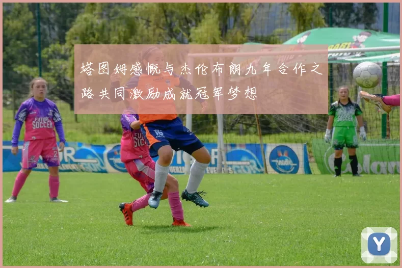 塔图姆感慨与杰伦布朗九年合作之路共同激励成就冠军梦想