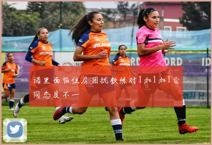 诺里面临住房困扰教练对1加1加1合同态度不一