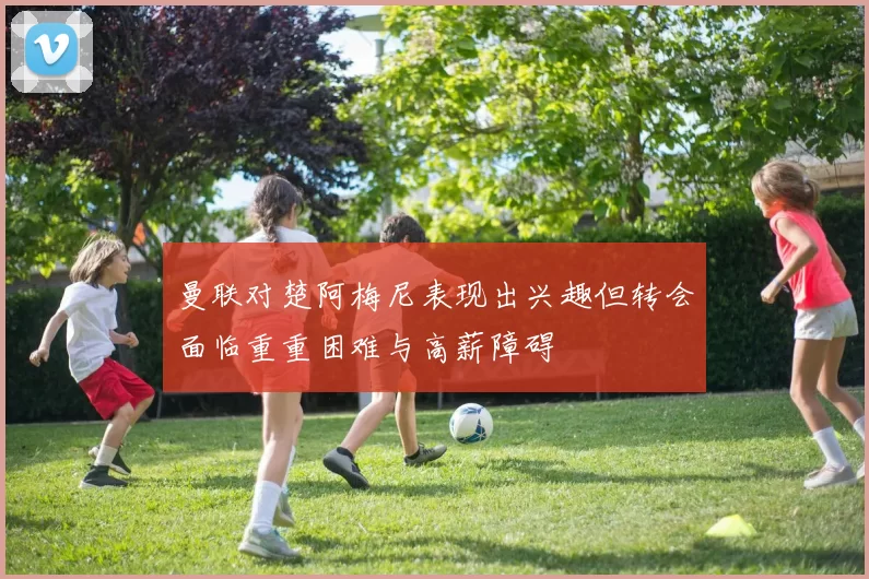 曼联对楚阿梅尼表现出兴趣但转会面临重重困难与高薪障碍