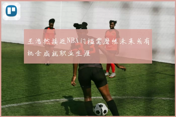 王浩然接近NBA门槛需磨练未来或有机会成就职业生涯