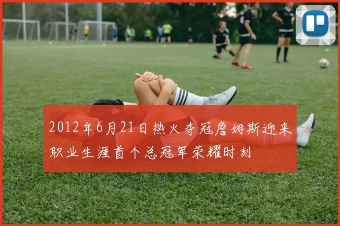 2012年6月21日热火夺冠詹姆斯迎来职业生涯首个总冠军荣耀时刻