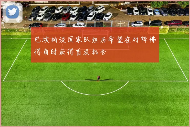 巴埃纳谈国家队经历希望在对阵佛得角时获得首发机会
