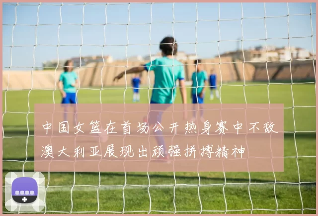 中国女篮在首场公开热身赛中不敌澳大利亚展现出顽强拼搏精神
