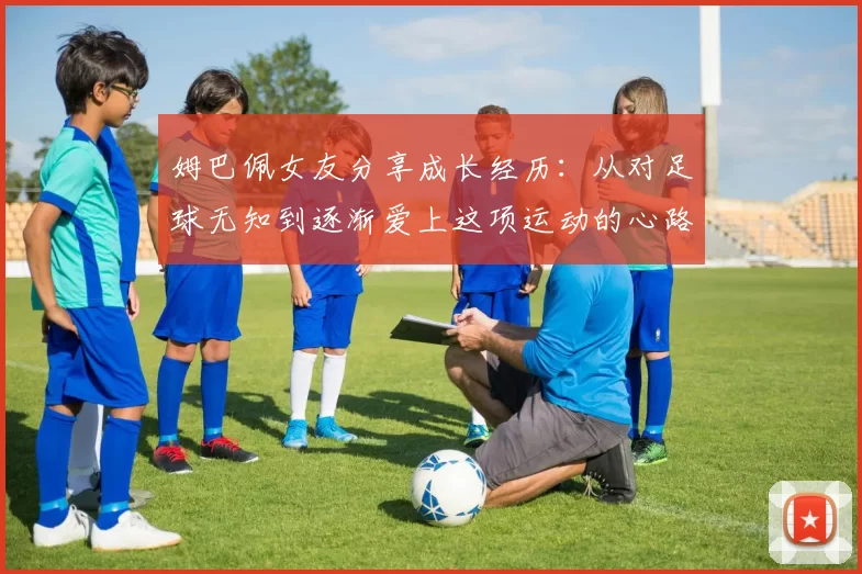 姆巴佩女友分享成长经历：从对足球无知到逐渐爱上这项运动的心路历程