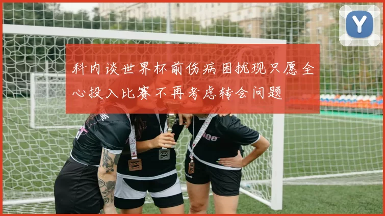 科内谈世界杯前伤病困扰现只愿全心投入比赛不再考虑转会问题