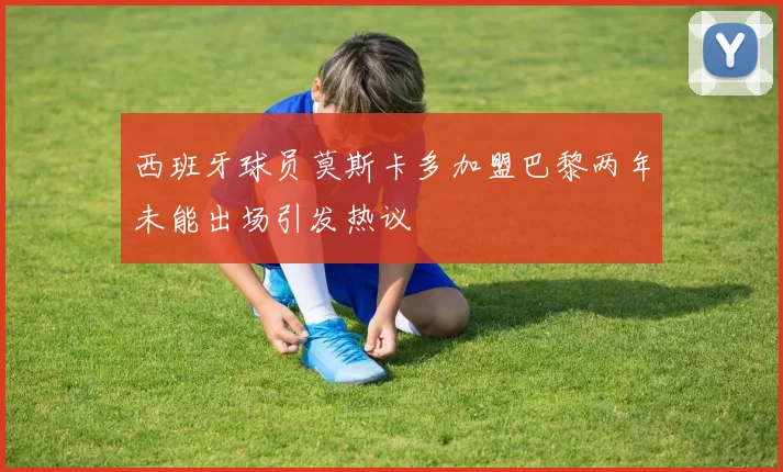 西班牙球员莫斯卡多加盟巴黎两年未能出场引发热议