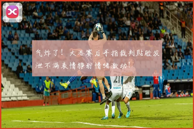 气炸了！大洛赛后手指裁判贴脸发泄不满表情狰狞情绪激动！