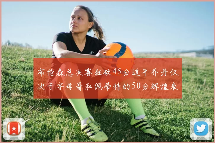 布伦森总决赛狂砍45分追平乔丹仅次于字母哥和佩蒂特的50分辉煌表现