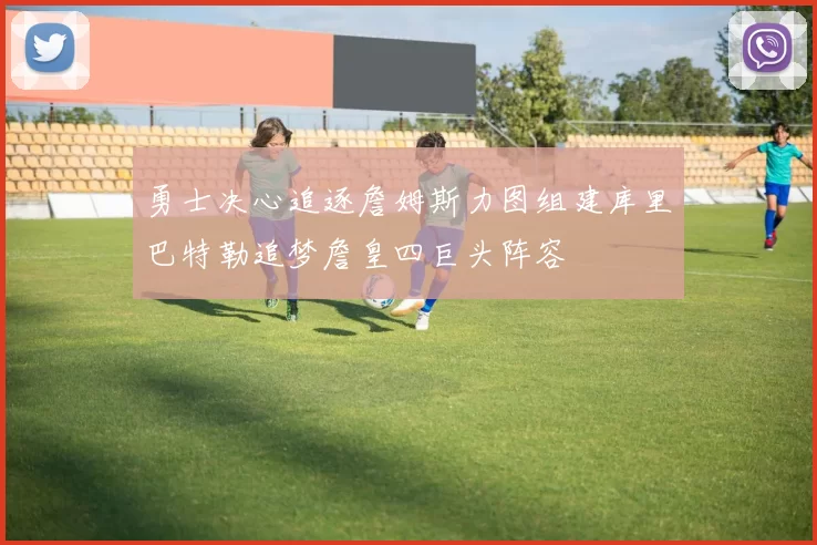 勇士决心追逐詹姆斯力图组建库里巴特勒追梦詹皇四巨头阵容