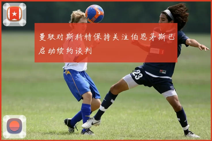曼联对斯科特保持关注伯恩茅斯已启动续约谈判