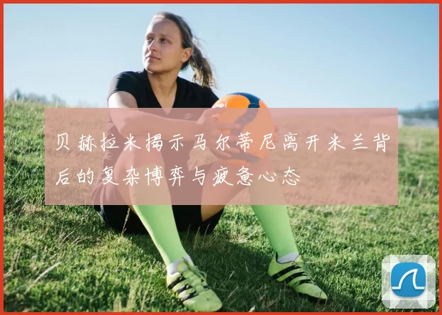 贝赫拉米揭示马尔蒂尼离开米兰背后的复杂博弈与疲惫心态