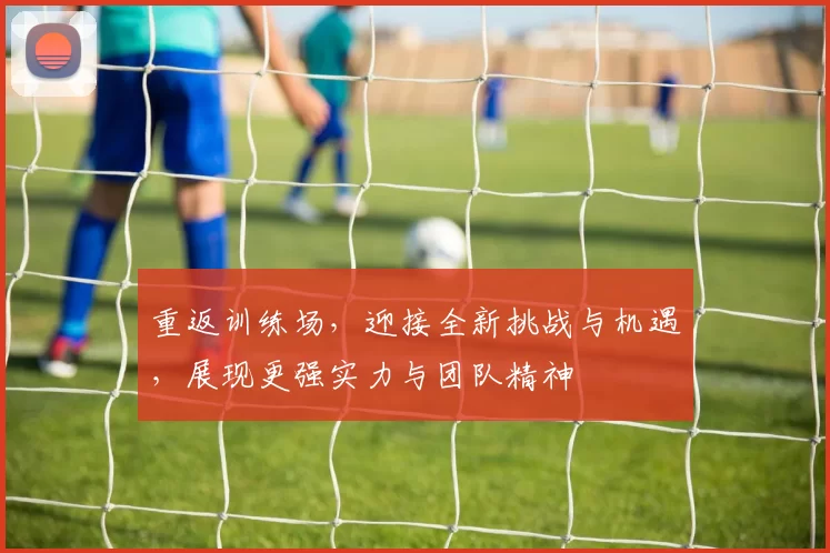 重返训练场，迎接全新挑战与机遇，展现更强实力与团队精神