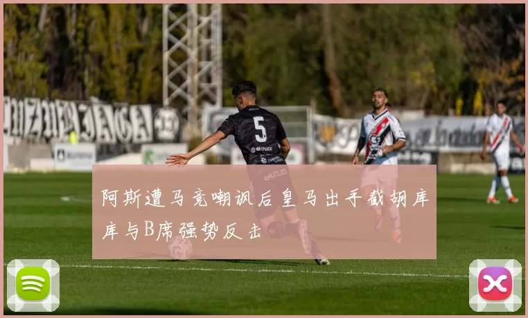 阿斯遭马竞嘲讽后皇马出手截胡库库与B席强势反击