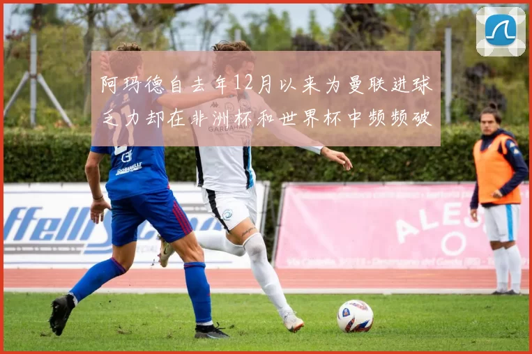 阿玛德自去年12月以来为曼联进球乏力却在非洲杯和世界杯中频频破门