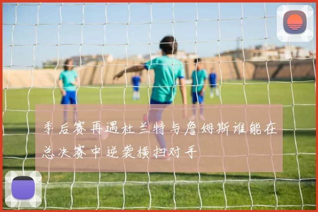季后赛再遇杜兰特与詹姆斯谁能在总决赛中逆袭横扫对手