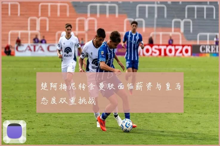 楚阿梅尼转会曼联面临薪资与皇马态度双重挑战