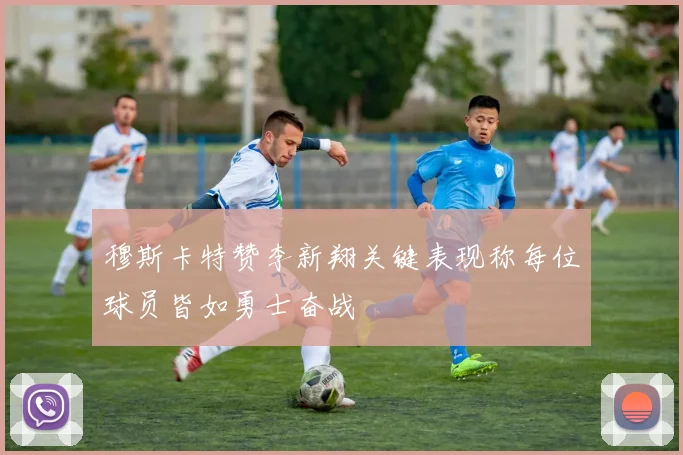 穆斯卡特赞李新翔关键表现称每位球员皆如勇士奋战