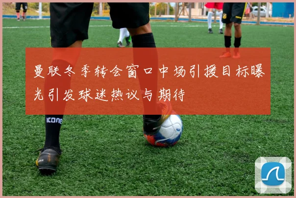 曼联冬季转会窗口中场引援目标曝光引发球迷热议与期待