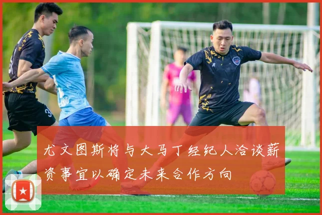 尤文图斯将与大马丁经纪人洽谈薪资事宜以确定未来合作方向